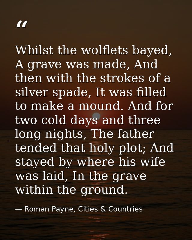 Whilst the wolflets bayed, A grave was made, And then with the strokes of a silver spade, It was filled to make a mound. — Roman Payne, Cities & Countries