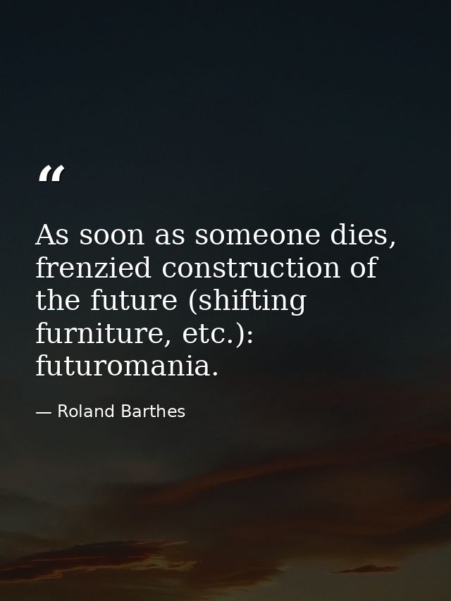 As soon as someone dies, frenzied construction of the future (shifting furniture, etc.): futuromania. — Roland Barthes
