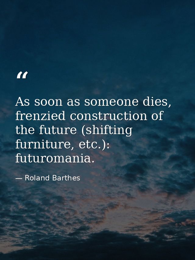 As soon as someone dies, frenzied construction of the future (shifting furniture, etc.): futuromania. — Roland Barthes