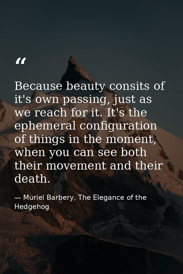 Because beauty consits of it's own passing, just as we reach for it. It's the ephemeral configuration of things in the m — Muriel Barbery, The Elegance of the Hedgehog