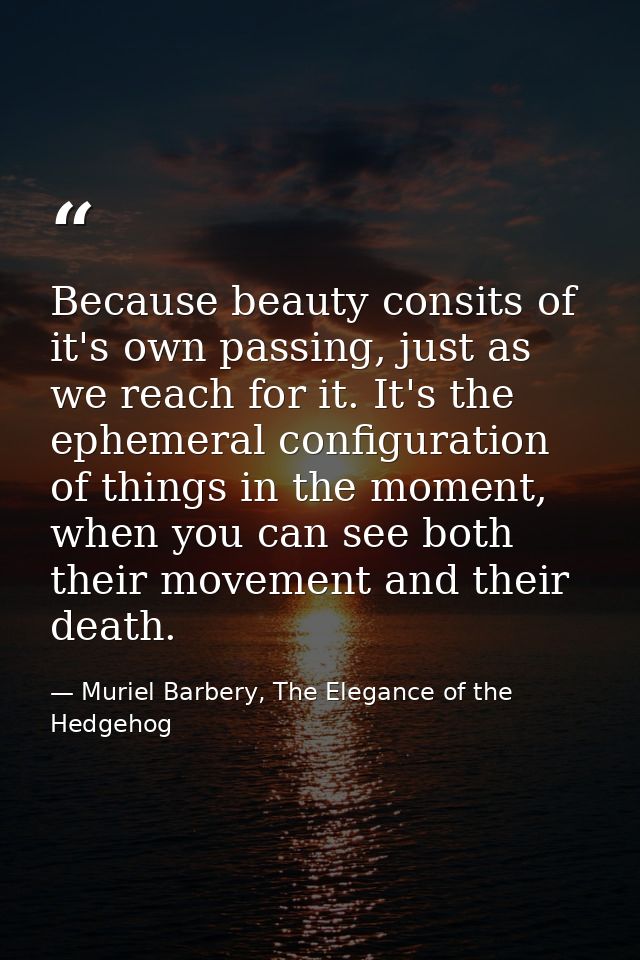 Because beauty consits of it's own passing, just as we reach for it. It's the ephemeral configuration of things in the m — Muriel Barbery, The Elegance of the Hedgehog