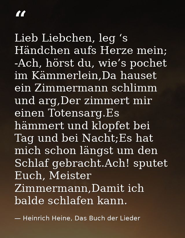 Lieb Liebchen, leg ‘s Händchen aufs Herze mein; -Ach, hörst du, wie’s pochet im Kämmerlein,Da hauset ein Zimmermann schl — Heinrich Heine, Das Buch der Lieder