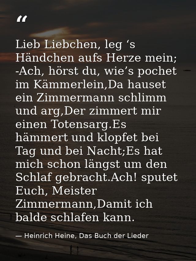 Lieb Liebchen, leg ‘s Händchen aufs Herze mein; -Ach, hörst du, wie’s pochet im Kämmerlein,Da hauset ein Zimmermann schl — Heinrich Heine, Das Buch der Lieder
