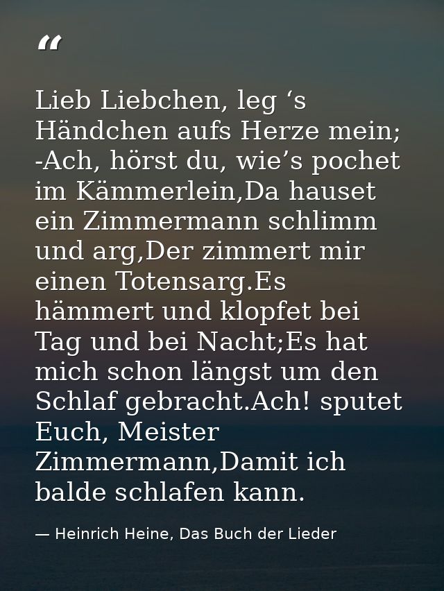 Lieb Liebchen, leg ‘s Händchen aufs Herze mein; -Ach, hörst du, wie’s pochet im Kämmerlein,Da hauset ein Zimmermann schl — Heinrich Heine, Das Buch der Lieder