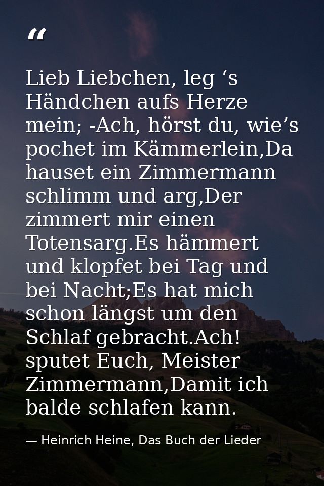 Lieb Liebchen, leg ‘s Händchen aufs Herze mein; -Ach, hörst du, wie’s pochet im Kämmerlein,Da hauset ein Zimmermann schl — Heinrich Heine, Das Buch der Lieder