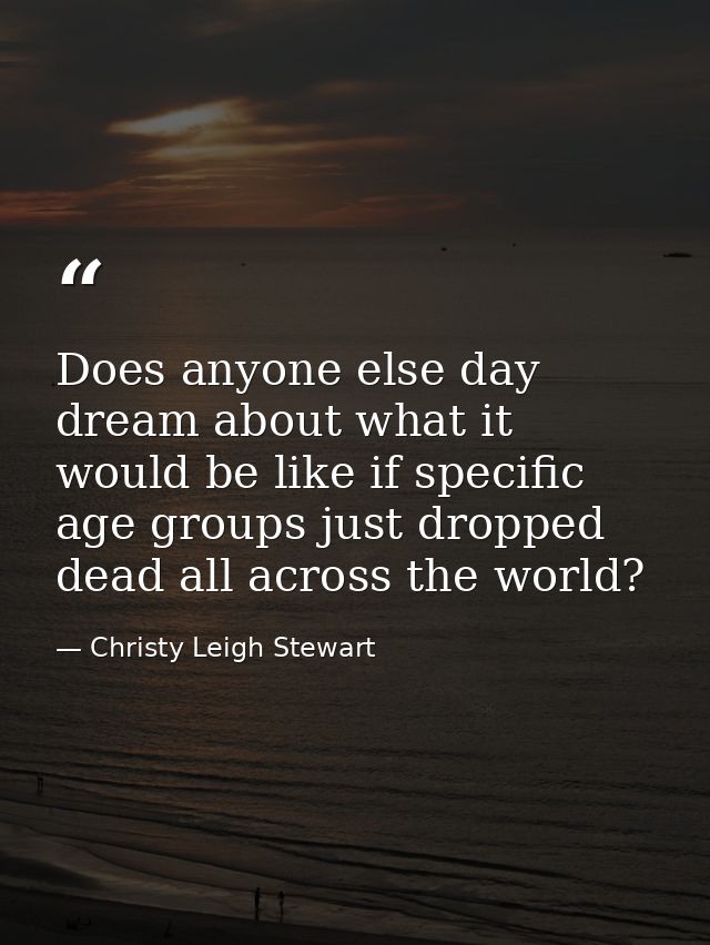 Does anyone else day dream about what it would be like if specific age groups just dropped dead all across the world? — Christy Leigh Stewart