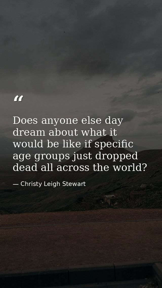 Does anyone else day dream about what it would be like if specific age groups just dropped dead all across the world? — Christy Leigh Stewart