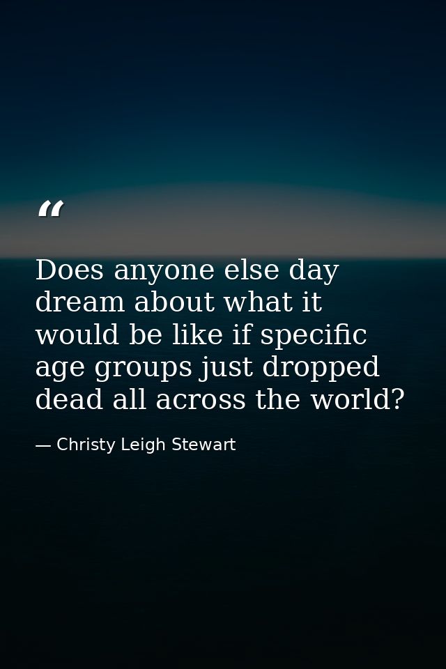 Does anyone else day dream about what it would be like if specific age groups just dropped dead all across the world? — Christy Leigh Stewart