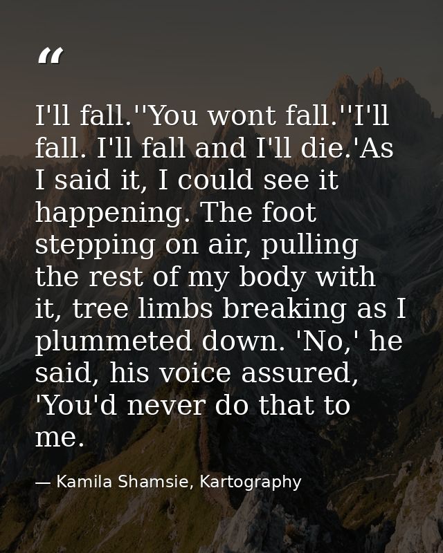 I'll fall.''You wont fall.''I'll fall. I'll fall and I'll die.'As I said it, I could see it happening. The foot stepping — Kamila Shamsie, Kartography
