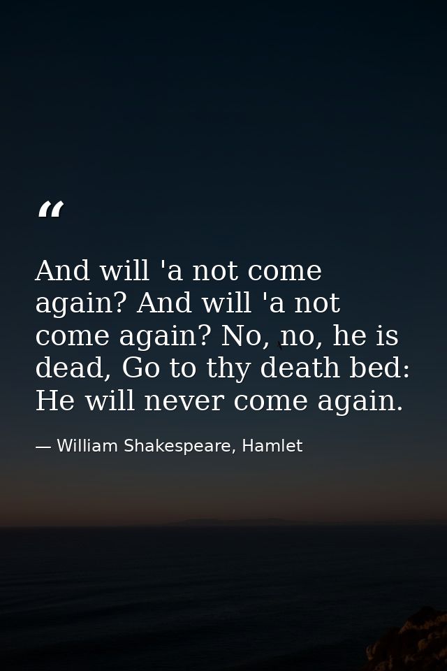 And will 'a not come again? And will 'a not come again? No, no, he is dead, Go to thy death bed: He will never come agai — William Shakespeare, Hamlet