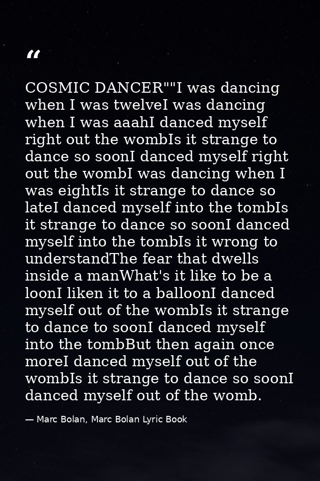 COSMIC DANCER""I was dancing when I was twelveI was dancing when I was aaahI danced myself right out the wombIs it stran — Marc Bolan, Marc Bolan Lyric Book