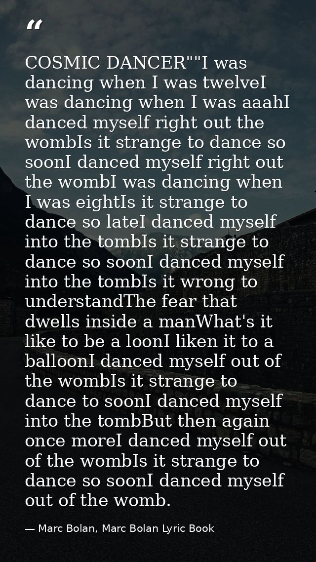 COSMIC DANCER""I was dancing when I was twelveI was dancing when I was aaahI danced myself right out the wombIs it stran — Marc Bolan, Marc Bolan Lyric Book