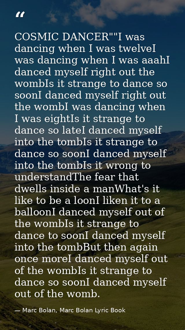 COSMIC DANCER""I was dancing when I was twelveI was dancing when I was aaahI danced myself right out the wombIs it stran — Marc Bolan, Marc Bolan Lyric Book