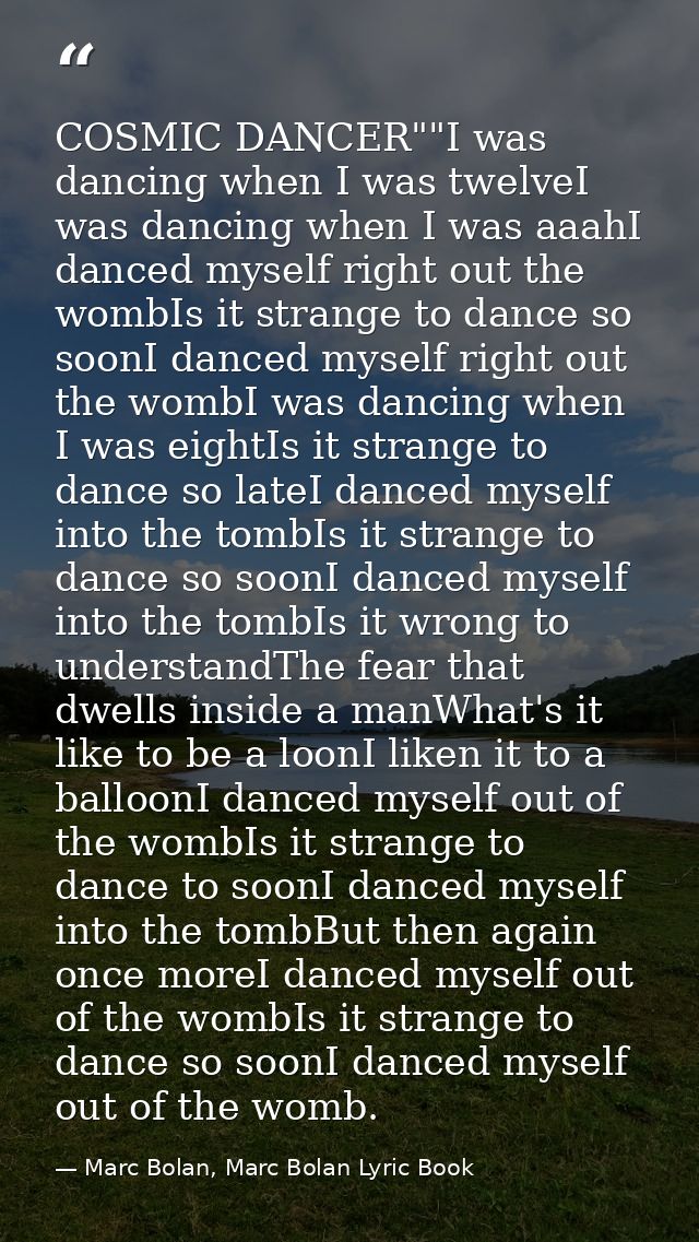 COSMIC DANCER""I was dancing when I was twelveI was dancing when I was aaahI danced myself right out the wombIs it stran — Marc Bolan, Marc Bolan Lyric Book
