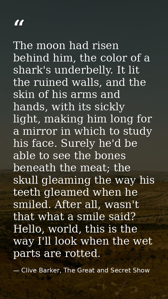 The moon had risen behind him, the color of a shark's underbelly. It lit the ruined walls, and the skin of his arms and  — Clive Barker, The Great and Secret Show