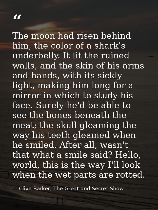The moon had risen behind him, the color of a shark's underbelly. It lit the ruined walls, and the skin of his arms and  — Clive Barker, The Great and Secret Show