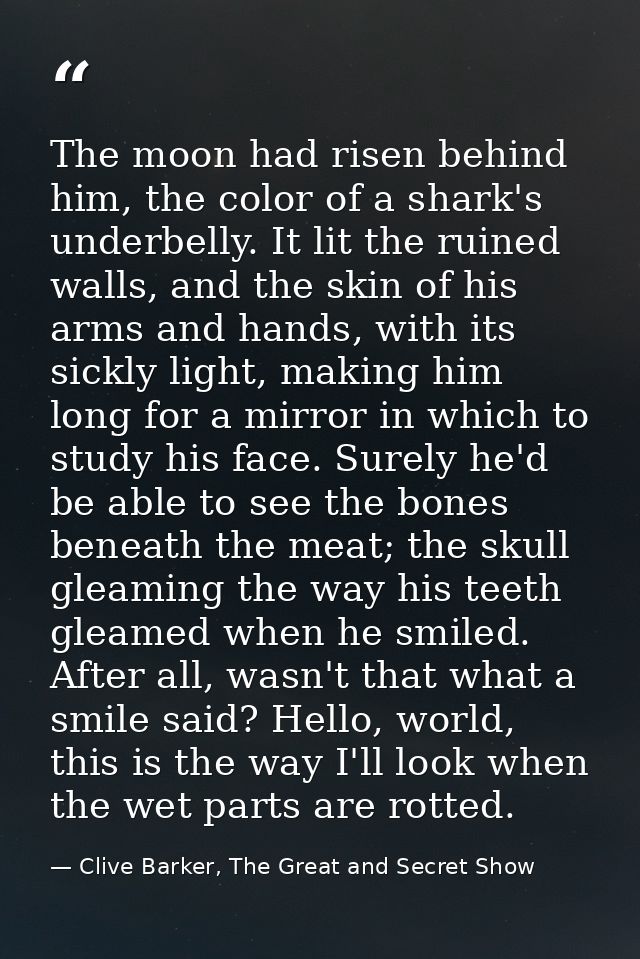 The moon had risen behind him, the color of a shark's underbelly. It lit the ruined walls, and the skin of his arms and  — Clive Barker, The Great and Secret Show