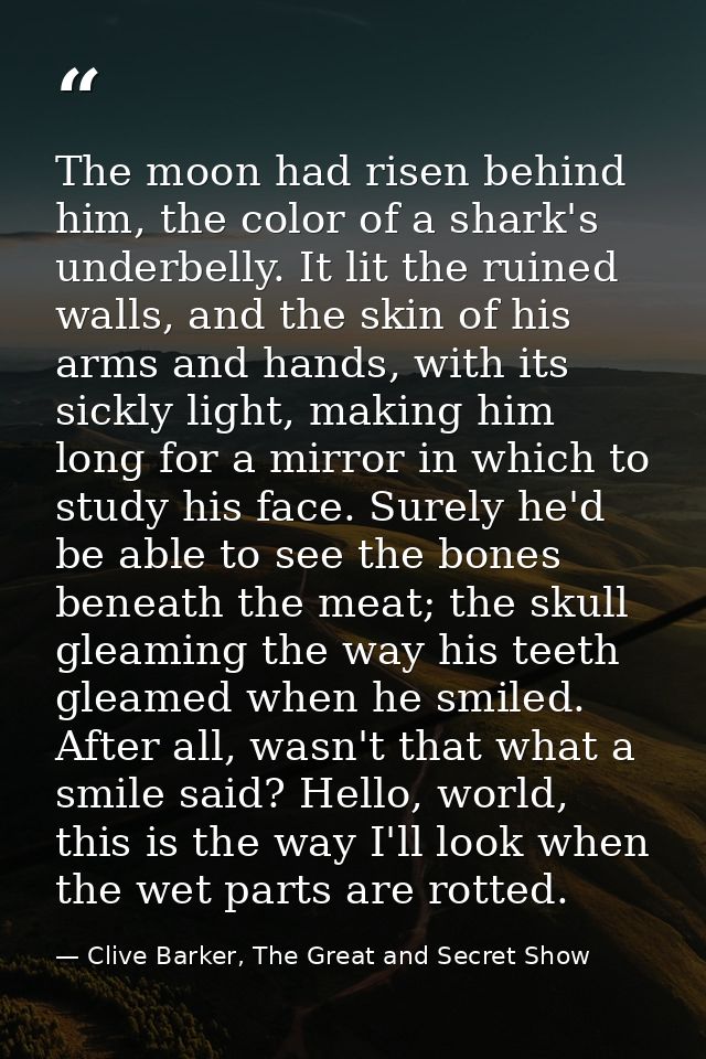The moon had risen behind him, the color of a shark's underbelly. It lit the ruined walls, and the skin of his arms and  — Clive Barker, The Great and Secret Show