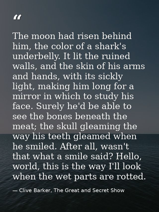 The moon had risen behind him, the color of a shark's underbelly. It lit the ruined walls, and the skin of his arms and  — Clive Barker, The Great and Secret Show