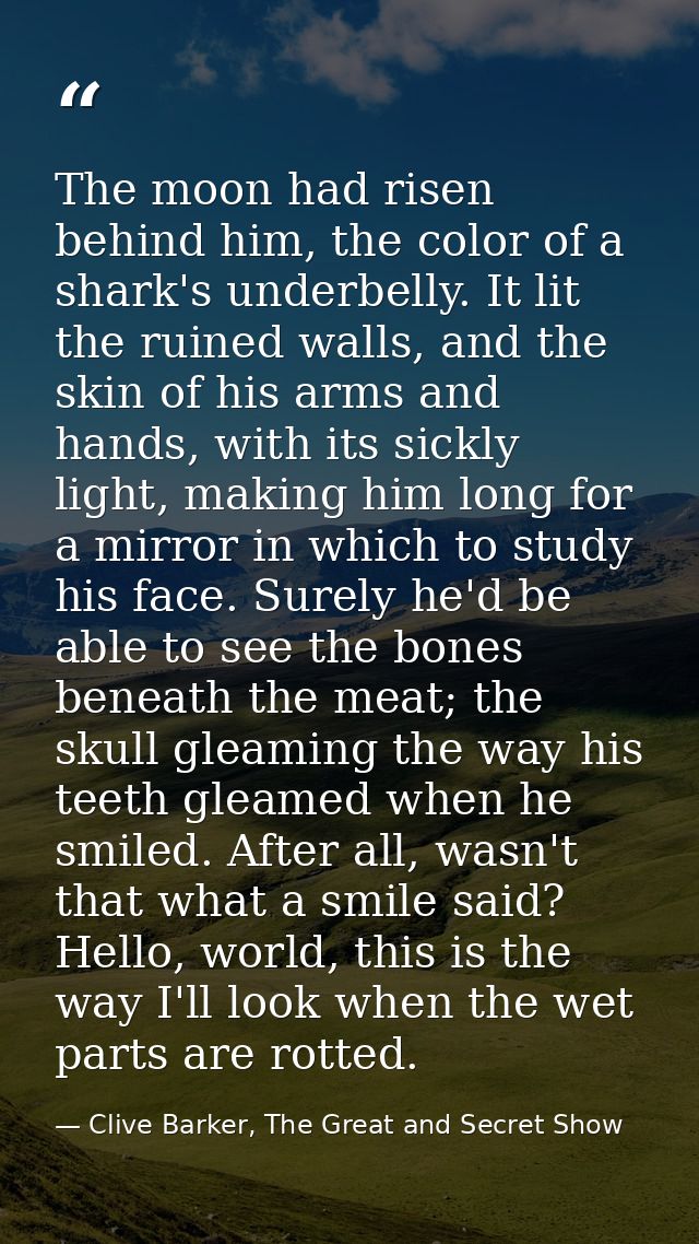 The moon had risen behind him, the color of a shark's underbelly. It lit the ruined walls, and the skin of his arms and  — Clive Barker, The Great and Secret Show