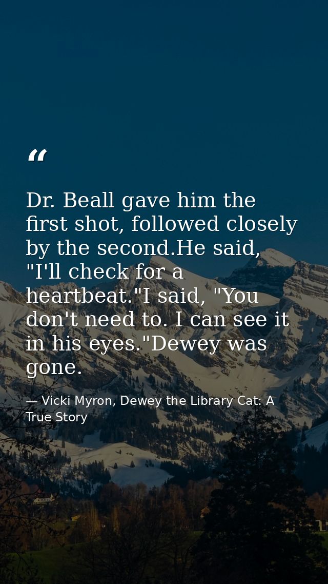 Dr. Beall gave him the first shot, followed closely by the second.He said, "I'll check for a heartbeat."I said, "You don — Vicki Myron, Dewey the Library Cat: A True Story