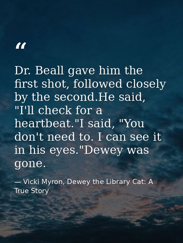 Dr. Beall gave him the first shot, followed closely by the second.He said, "I'll check for a heartbeat."I said, "You don — Vicki Myron, Dewey the Library Cat: A True Story