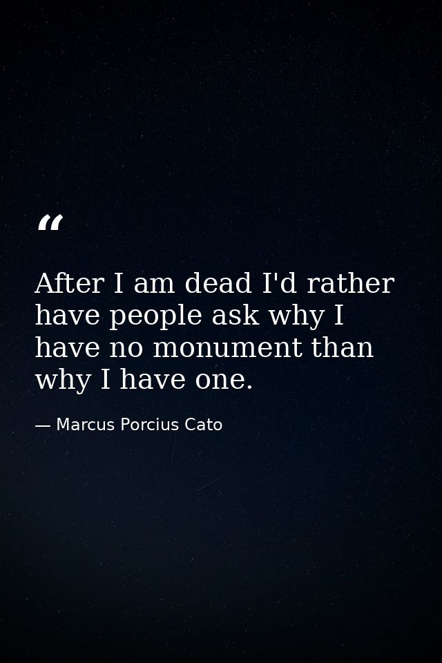 After I am dead I'd rather have people ask why I have no monument than why I have one. — Marcus Porcius Cato
