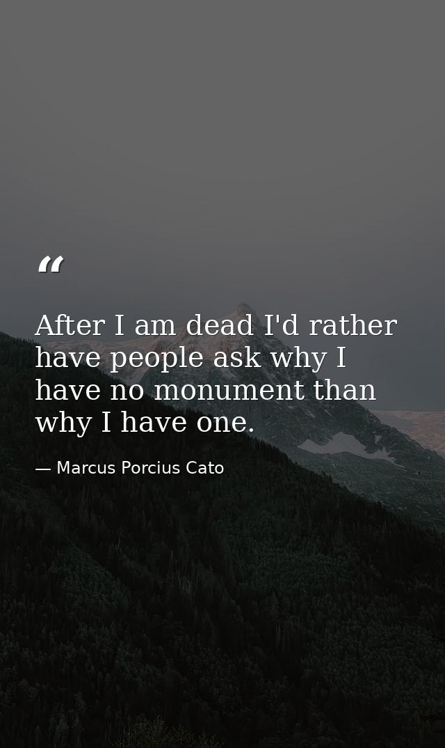 After I am dead I'd rather have people ask why I have no monument than why I have one. — Marcus Porcius Cato