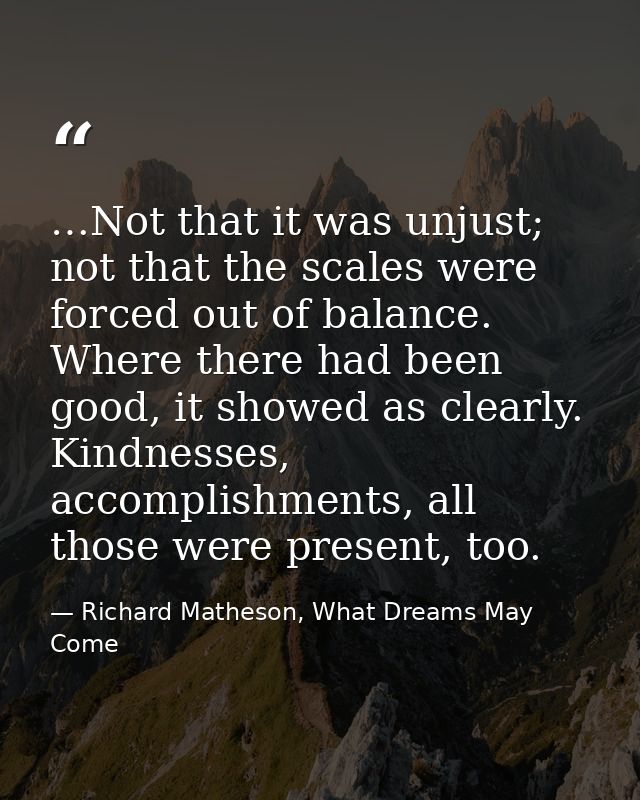 …Not that it was unjust; not that the scales were forced out of balance. Where there had been good, it showed as clearly — Richard Matheson, What Dreams May Come