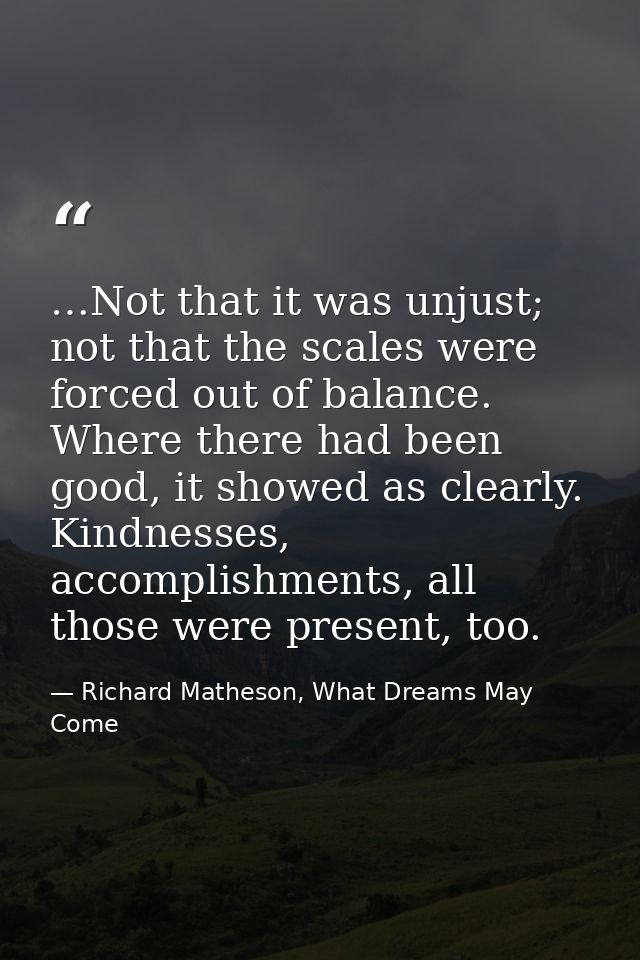 …Not that it was unjust; not that the scales were forced out of balance. Where there had been good, it showed as clearly — Richard Matheson, What Dreams May Come