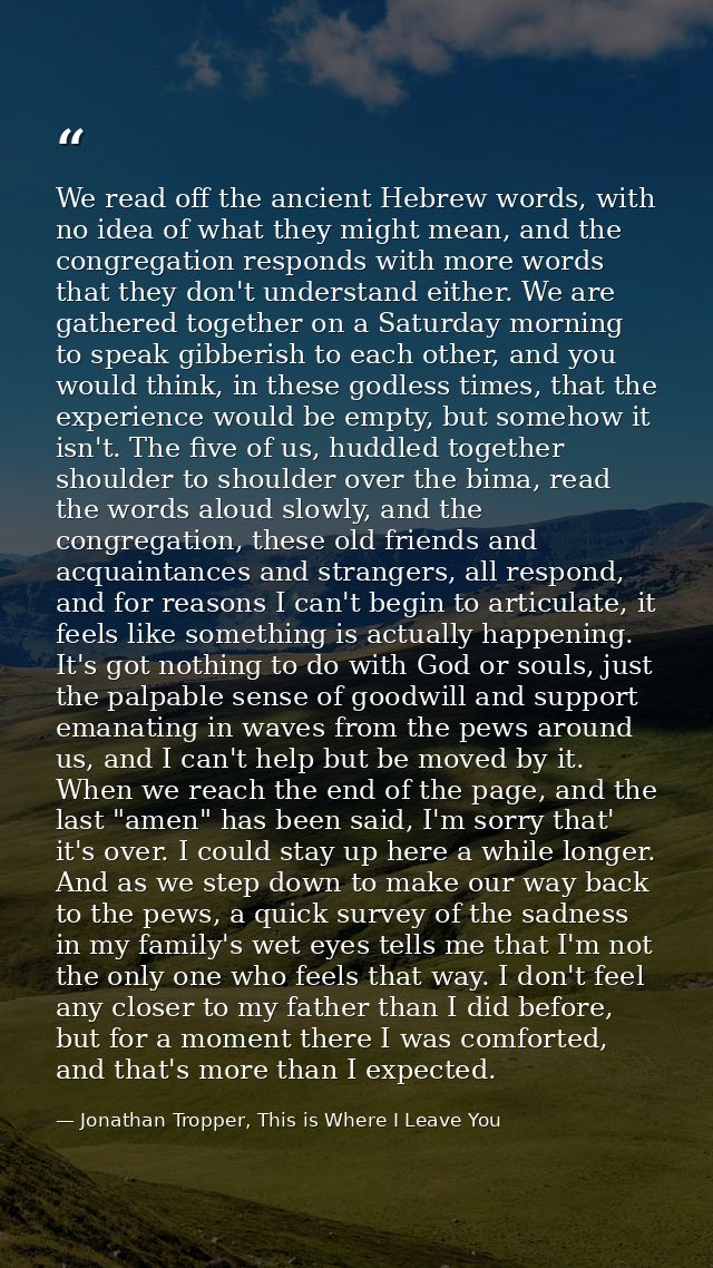 We read off the ancient Hebrew words, with no idea of what they might mean, and the congregation responds with more word — Jonathan Tropper, This is Where I Leave You