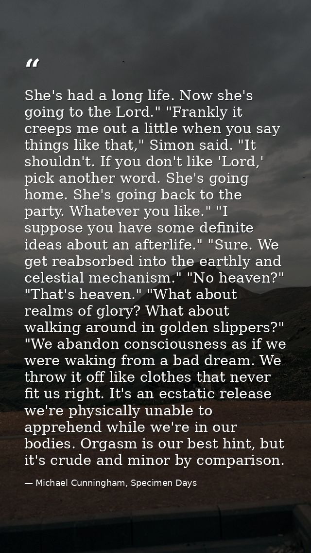 She's had a long life. Now she's going to the Lord." "Frankly it creeps me out a little when you say things like that,"  — Michael Cunningham, Specimen Days