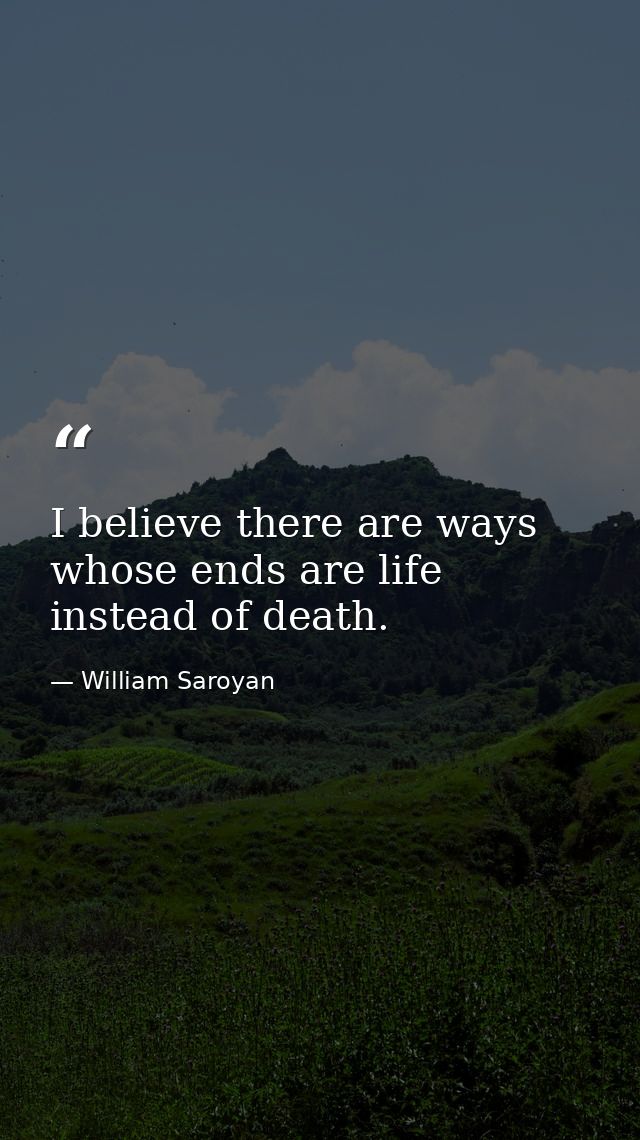 I believe there are ways whose ends are life instead of death. — William Saroyan