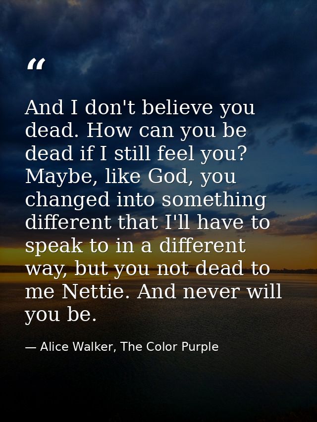 And I don't believe you dead. How can you be dead if I still feel you? Maybe, like God, you changed into something diffe — Alice Walker, The Color Purple