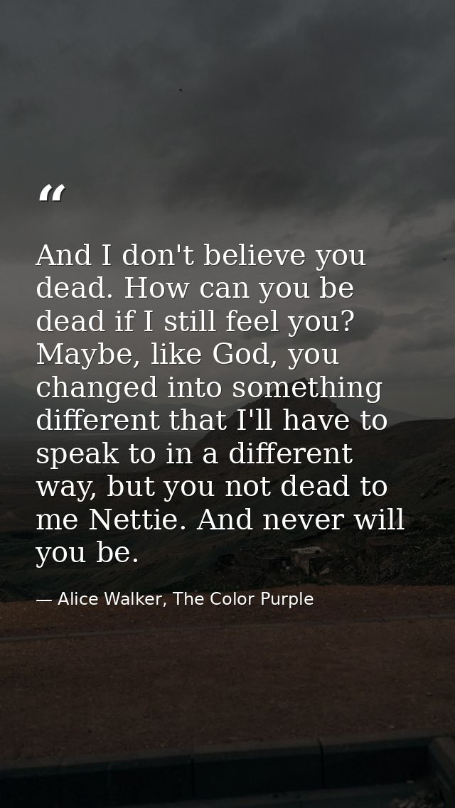 And I don't believe you dead. How can you be dead if I still feel you? Maybe, like God, you changed into something diffe — Alice Walker, The Color Purple