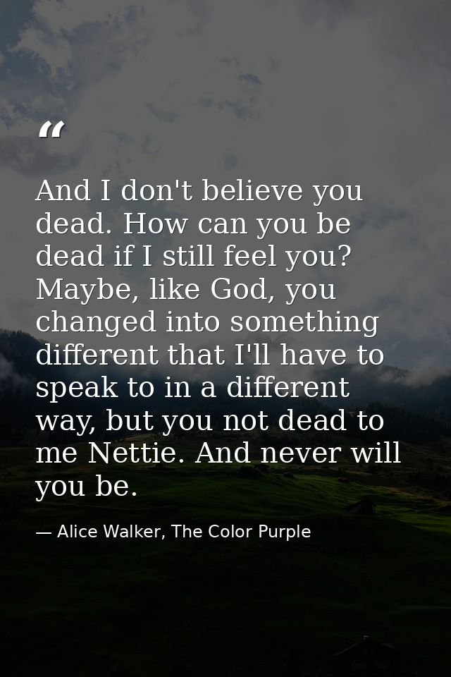 And I don't believe you dead. How can you be dead if I still feel you? Maybe, like God, you changed into something diffe — Alice Walker, The Color Purple