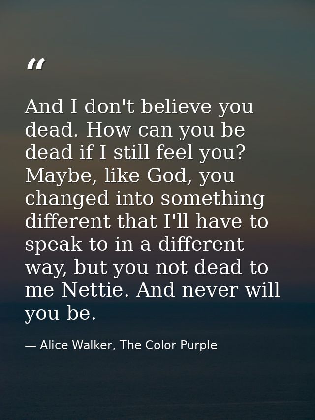 And I don't believe you dead. How can you be dead if I still feel you? Maybe, like God, you changed into something diffe — Alice Walker, The Color Purple