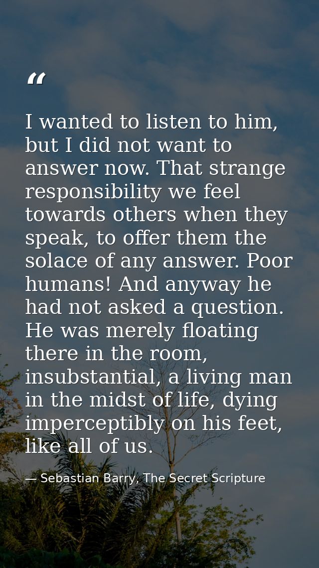 I wanted to listen to him, but I did not want to answer now. That strange responsibility we feel towards others when the — Sebastian Barry, The Secret Scripture