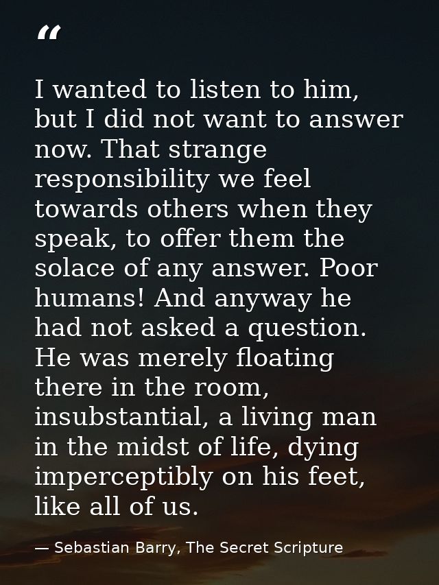 I wanted to listen to him, but I did not want to answer now. That strange responsibility we feel towards others when the — Sebastian Barry, The Secret Scripture