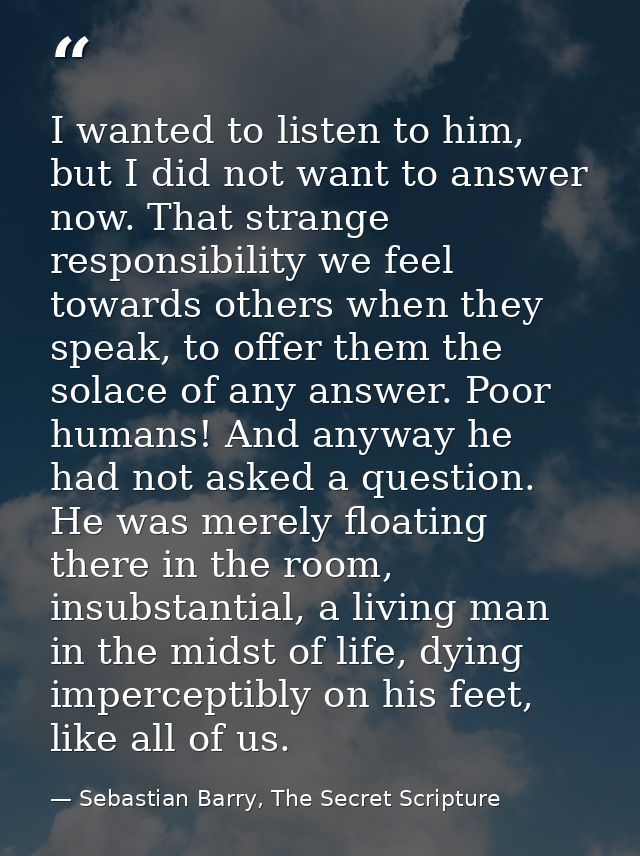 I wanted to listen to him, but I did not want to answer now. That strange responsibility we feel towards others when the — Sebastian Barry, The Secret Scripture