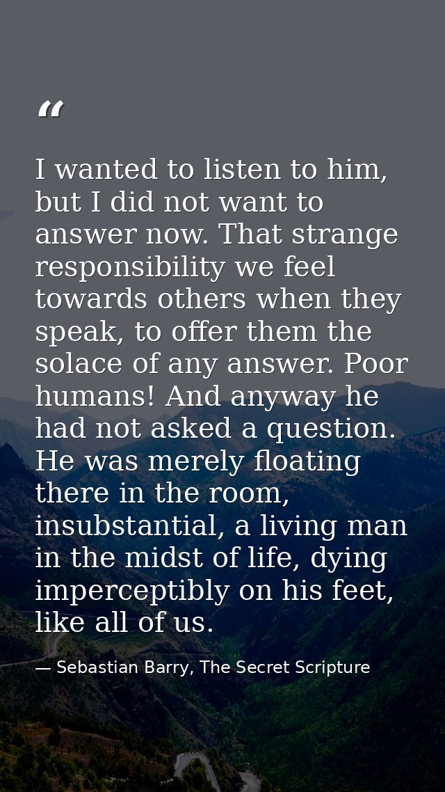 I wanted to listen to him, but I did not want to answer now. That strange responsibility we feel towards others when the — Sebastian Barry, The Secret Scripture