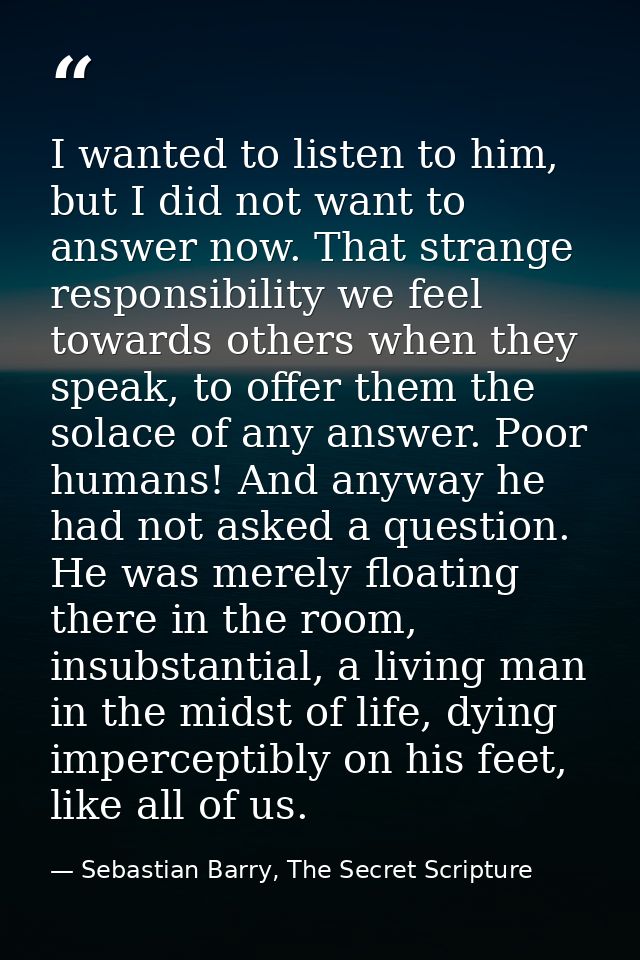 I wanted to listen to him, but I did not want to answer now. That strange responsibility we feel towards others when the — Sebastian Barry, The Secret Scripture