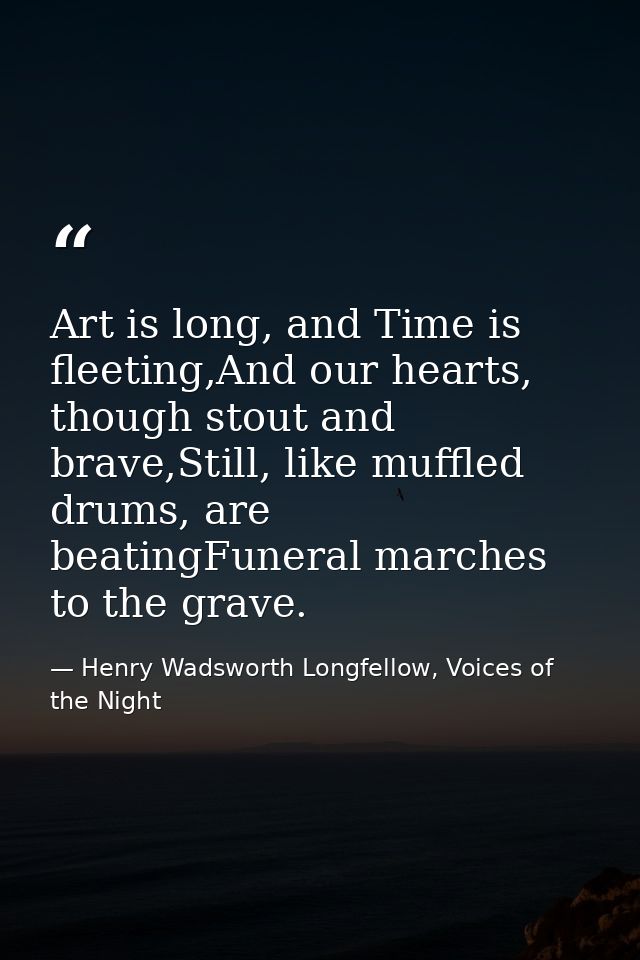 Art is long, and Time is fleeting,And our hearts, though stout and brave,Still, like muffled drums, are beatingFuneral m — Henry Wadsworth Longfellow, Voices of the Night