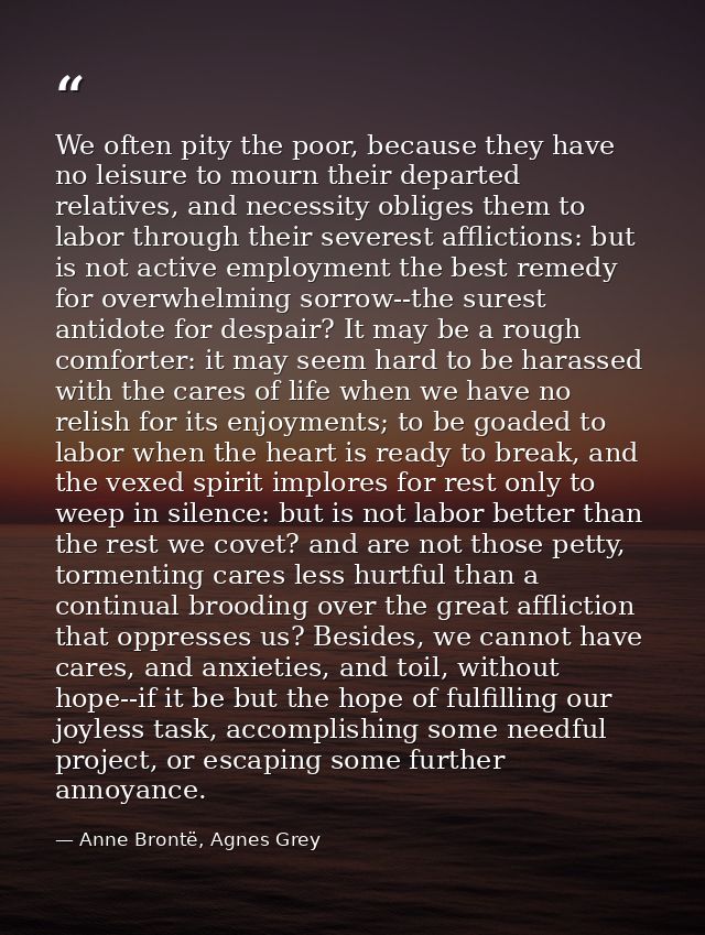 We often pity the poor, because they have no leisure to mourn their departed relatives, and necessity obliges them to la — Anne Brontë, Agnes Grey