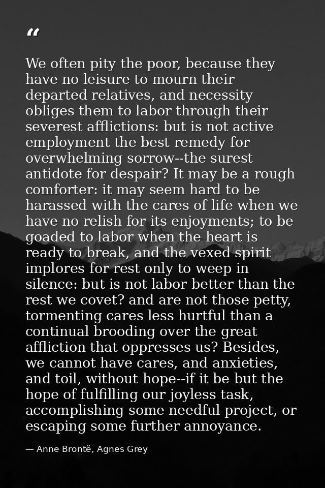 We often pity the poor, because they have no leisure to mourn their departed relatives, and necessity obliges them to la — Anne Brontë, Agnes Grey