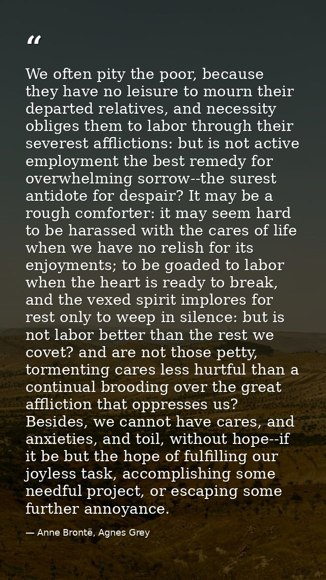 We often pity the poor, because they have no leisure to mourn their departed relatives, and necessity obliges them to la — Anne Brontë, Agnes Grey