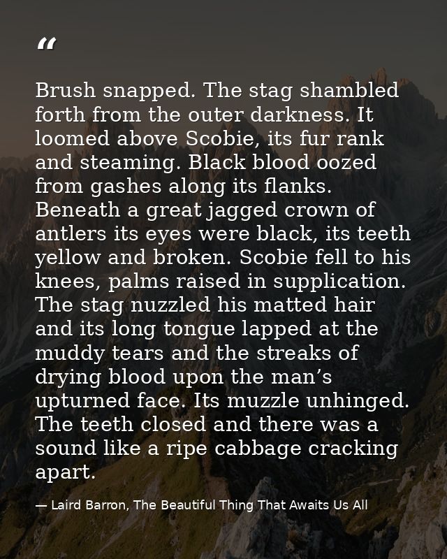 Brush snapped. The stag shambled forth from the outer darkness. It loomed above Scobie, its fur rank and steaming. Black — Laird Barron, The Beautiful Thing That Awaits Us All