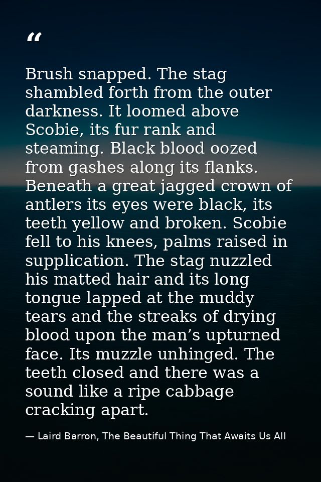 Brush snapped. The stag shambled forth from the outer darkness. It loomed above Scobie, its fur rank and steaming. Black — Laird Barron, The Beautiful Thing That Awaits Us All