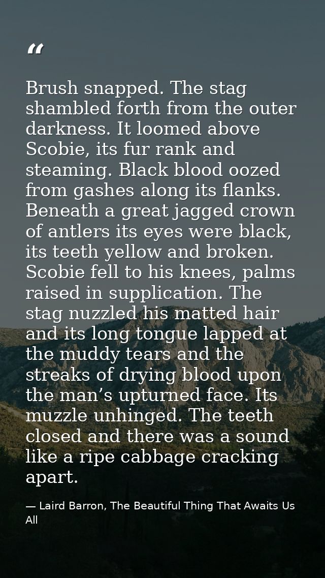 Brush snapped. The stag shambled forth from the outer darkness. It loomed above Scobie, its fur rank and steaming. Black — Laird Barron, The Beautiful Thing That Awaits Us All