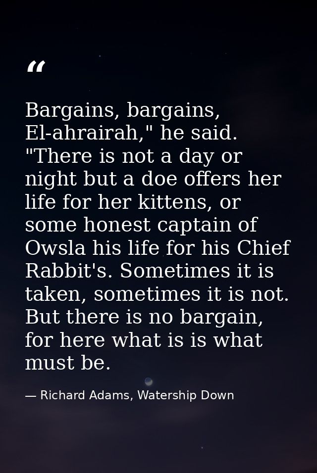 Bargains, bargains, El-ahrairah," he said. "There is not a day or night but a doe offers her life for her kittens, or so — Richard Adams, Watership Down